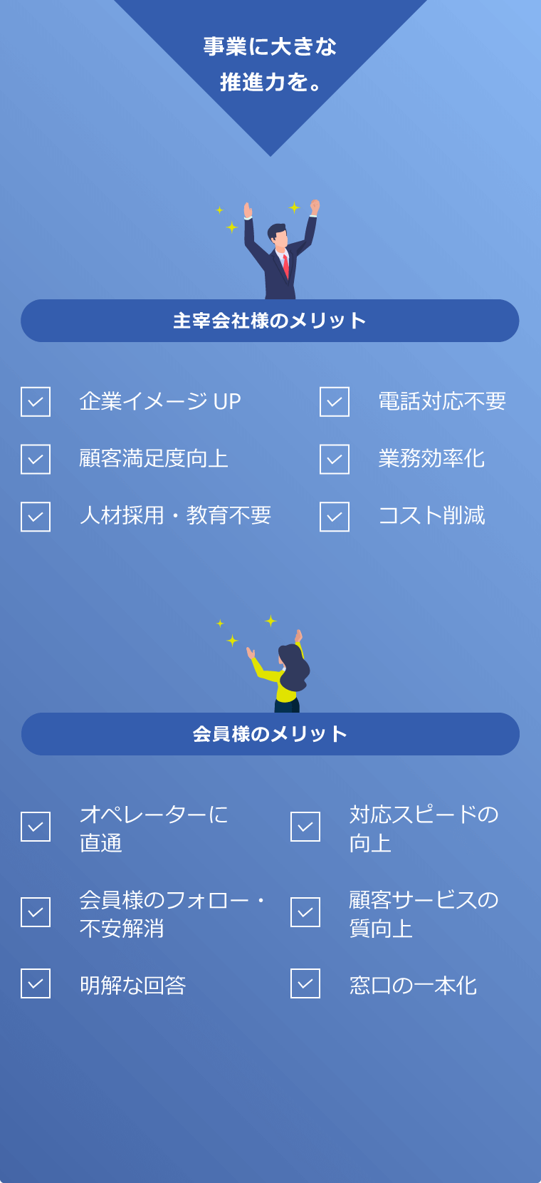 事業に大きな推進力を。＜主宰企業様のメリット＞企業のイメージアップ、顧客満足度向上、人材採用・教育不要、電話対応不要、業務効率化、コスト削減 ＜会員様のメリット＞ オペレーターに直通、会員様のフォロー・不安解消、明快な回答、対応スピードの向上、顧客サービスの質向上、窓口の一本化