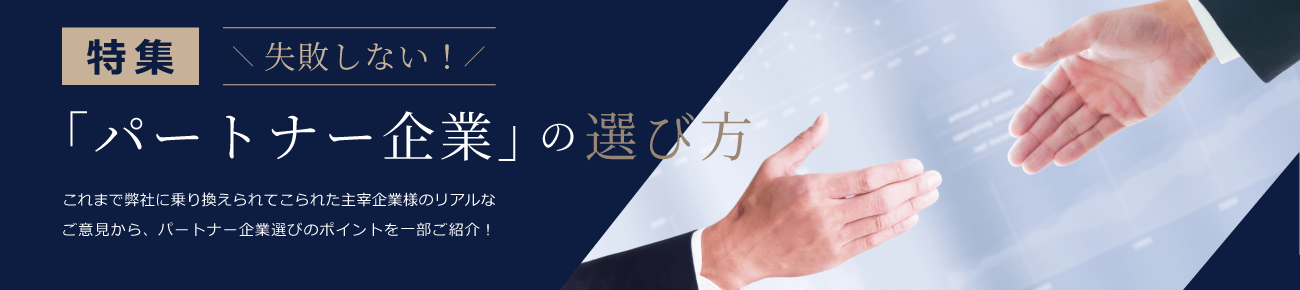 特集 失敗しない!「パートナー企業」の選び方 これまで弊社に乗り換えられてこられた主宰企業様のリアルなご意見から、パートナー企業選びのポイントを一部ご紹介！