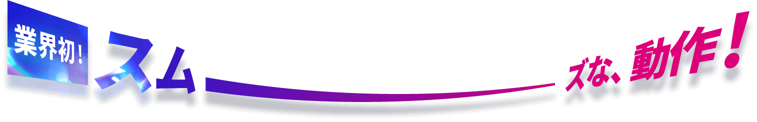 業界初！スムーズな、動作